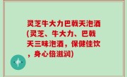 灵芝牛大力巴戟天泡酒(灵芝、牛大力、巴戟天三味泡酒，保健佳饮，身心倍滋润)