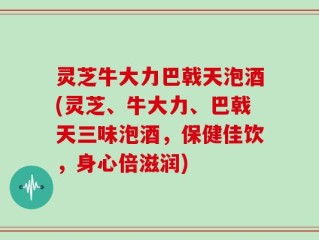 灵芝牛大力巴戟天泡酒(灵芝、牛大力、巴戟天三味泡酒，保健佳饮，身心倍滋润)