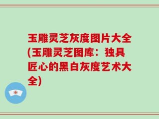 玉雕灵芝灰度图片大全(玉雕灵芝图库：独具匠心的黑白灰度艺术大全)