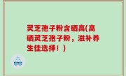 灵芝孢子粉含硒高(高硒灵芝孢子粉，滋补养生佳选择！)