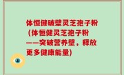体恒健破壁灵芝孢子粉 (体恒健灵芝孢子粉——突破营养壁，释放更多健康能量)