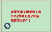 吃灵芝孢子粉感冒了怎么办(食灵芝孢子粉后感冒怎么办？)