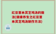 红豆薏米灵芝鸡汤的做法(健康养生之红豆薏米灵芝鸡汤制作方法)