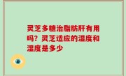 灵芝多糖治脂肪肝有用吗？灵芝适应的湿度和湿度是多少