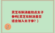 灵芝石斛汤能放点太子参吗(灵芝石斛汤是否适合加入太子参？)