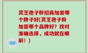 灵芝孢子粉招商加盟哪个牌子好(灵芝孢子粉加盟哪个品牌好？找对准确选择，成功就在眼前！)