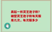晨起一杯灵芝孢子粉？破壁灵芝孢子粉每天服用几次，每次服多少