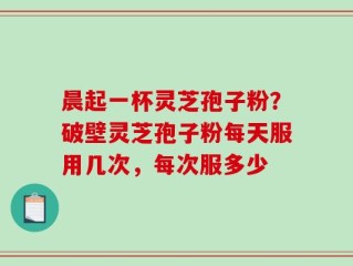 晨起一杯灵芝孢子粉？破壁灵芝孢子粉每天服用几次，每次服多少