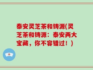 泰安灵芝茶和铸源(灵芝茶和铸源：泰安两大宝藏，你不容错过！)