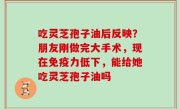 吃灵芝孢子油后反映？朋友刚做完大手术，现在免疫力低下，能给她吃灵芝孢子油吗