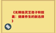 《无限极灵芝孢子粉胶囊:健康养生的新选择》