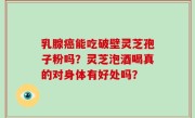 乳腺癌能吃破壁灵芝孢子粉吗？灵芝泡酒喝真的对身体有好处吗？
