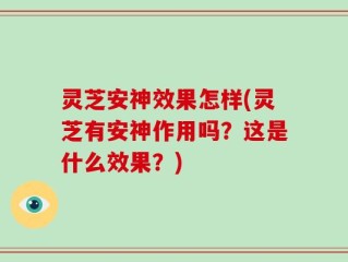 灵芝安神效果怎样(灵芝有安神作用吗？这是什么效果？)