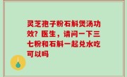 灵芝孢子粉石斛煲汤功效？医生，请问一下三七粉和石斛一起兑水吃可以吗