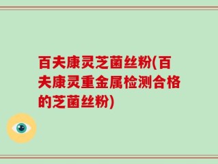 百夫康灵芝菌丝粉(百夫康灵重金属检测合格的芝菌丝粉)
