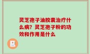 灵芝孢子油胶囊治疗什么病？灵芝孢子粉的功效和作用是什么