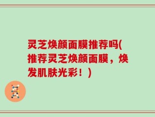灵芝焕颜面膜推荐吗(推荐灵芝焕颜面膜，焕发肌肤光彩！)