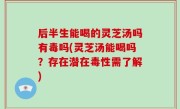 后半生能喝的灵芝汤吗有毒吗(灵芝汤能喝吗？存在潜在毒性需了解)