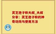 灵芝孢子粉大叔_大叔分享：灵芝孢子粉的神奇功效与使用方法