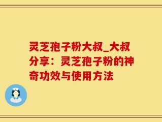 灵芝孢子粉大叔_大叔分享：灵芝孢子粉的神奇功效与使用方法