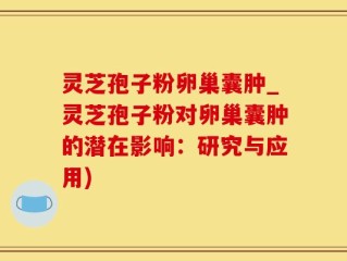 灵芝孢子粉卵巢囊肿_灵芝孢子粉对卵巢囊肿的潜在影响：研究与应用)