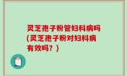 灵芝孢子粉管妇科病吗(灵芝孢子粉对妇科病有效吗？)