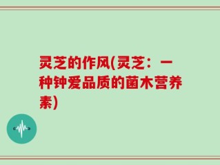 灵芝的作风(灵芝：一种钟爱品质的菌木营养素)