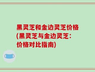 黑灵芝和金边灵芝价格(黑灵芝与金边灵芝：价格对比指南)