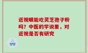 近视眼能吃灵芝孢子粉吗？中医的学说里，对近视是否有研究