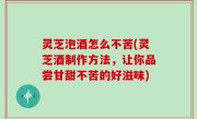 灵芝泡酒怎么不苦(灵芝酒制作方法，让你品尝甘甜不苦的好滋味)
