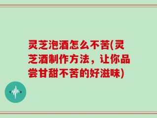 灵芝泡酒怎么不苦(灵芝酒制作方法，让你品尝甘甜不苦的好滋味)