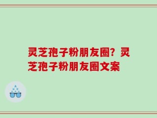 灵芝孢子粉朋友圈？灵芝孢子粉朋友圈文案