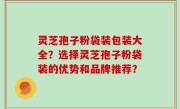 灵芝孢子粉袋装包装大全？选择灵芝孢子粉袋装的优势和品牌推荐？