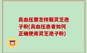 高血压要怎样服灵芝孢子粉(高血压患者如何正确使用灵芝孢子粉)