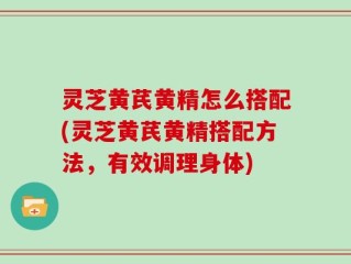 灵芝黄芪黄精怎么搭配(灵芝黄芪黄精搭配方法，有效调理身体)