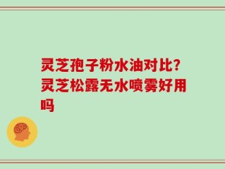 灵芝孢子粉水油对比？灵芝松露无水喷雾好用吗