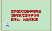 玉秀家灵芝孢子粉微信(玉秀家灵芝孢子粉微信平台，关注享优惠