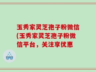 玉秀家灵芝孢子粉微信(玉秀家灵芝孢子粉微信平台，关注享优惠
