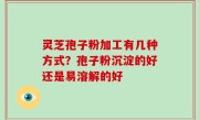 灵芝孢子粉加工有几种方式？孢子粉沉淀的好还是易溶解的好