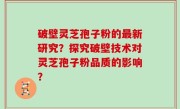 破壁灵芝孢子粉的最新研究？探究破壁技术对灵芝孢子粉品质的影响？