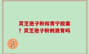 灵芝孢子粉和胃宁胶囊？灵芝孢子粉刺激胃吗