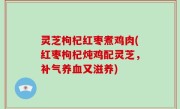灵芝枸杞红枣煮鸡肉(红枣枸杞炖鸡配灵芝，补气养血又滋养)