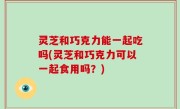 灵芝和巧克力能一起吃吗(灵芝和巧克力可以一起食用吗？)