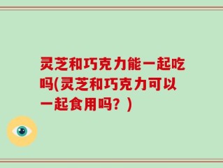 灵芝和巧克力能一起吃吗(灵芝和巧克力可以一起食用吗？)