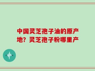 中国灵芝孢子油的原产地？灵芝孢子粉哪里产