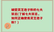 破壁灵芝孢子粉的七大禁忌(了解七大禁忌，如何正确使用灵芝孢子粉？)