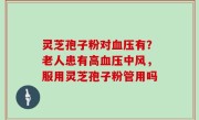 灵芝孢子粉对血压有？老人患有高血压中风，服用灵芝孢子粉管用吗