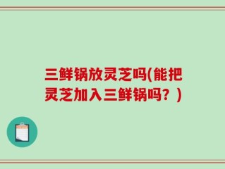 三鲜锅放灵芝吗(能把灵芝加入三鲜锅吗？)