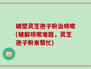 破壁灵芝孢子粉治咳嗽(破解咳嗽难题，灵芝孢子粉来帮忙)