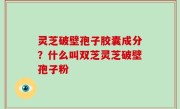 灵芝破壁孢子胶囊成分？什么叫双芝灵芝破壁孢子粉